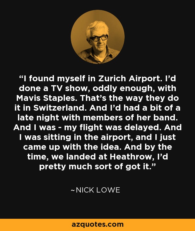 I found myself in Zurich Airport. I'd done a TV show, oddly enough, with Mavis Staples. That's the way they do it in Switzerland. And I'd had a bit of a late night with members of her band. And I was - my flight was delayed. And I was sitting in the airport, and I just came up with the idea. And by the time, we landed at Heathrow, I'd pretty much sort of got it. - Nick Lowe