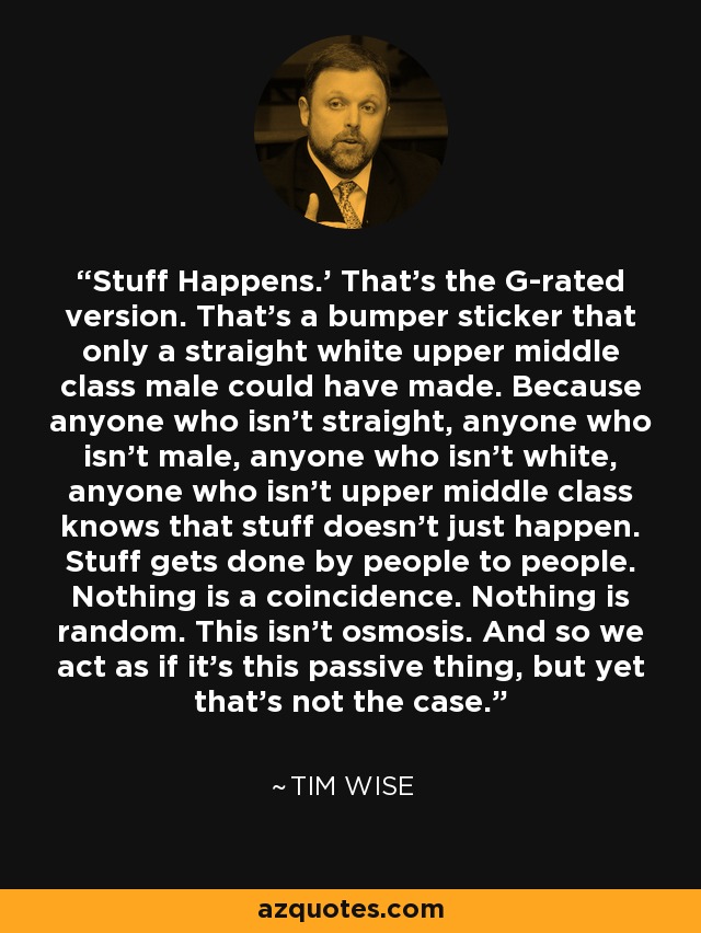 Stuff Happens.’ That’s the G-rated version. That’s a bumper sticker that only a straight white upper middle class male could have made. Because anyone who isn’t straight, anyone who isn’t male, anyone who isn’t white, anyone who isn’t upper middle class knows that stuff doesn’t just happen. Stuff gets done by people to people. Nothing is a coincidence. Nothing is random. This isn’t osmosis. And so we act as if it’s this passive thing, but yet that’s not the case. - Tim Wise