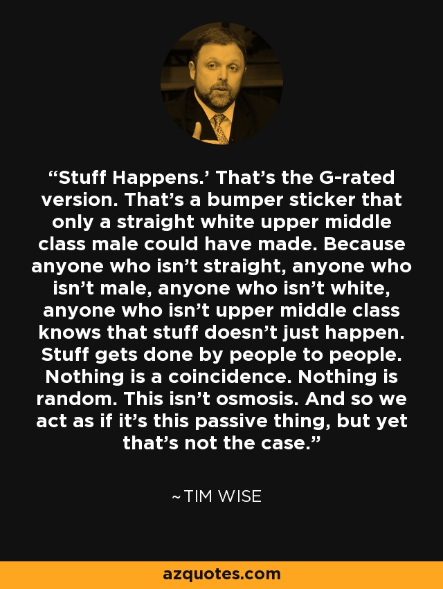 Stuff Happens.’ That’s the G-rated version. That’s a bumper sticker that only a straight white upper middle class male could have made. Because anyone who isn’t straight, anyone who isn’t male, anyone who isn’t white, anyone who isn’t upper middle class knows that stuff doesn’t just happen. Stuff gets done by people to people. Nothing is a coincidence. Nothing is random. This isn’t osmosis. And so we act as if it’s this passive thing, but yet that’s not the case. - Tim Wise