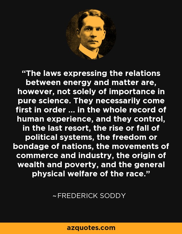 The laws expressing the relations between energy and matter are, however, not solely of importance in pure science. They necessarily come first in order ... in the whole record of human experience, and they control, in the last resort, the rise or fall of political systems, the freedom or bondage of nations, the movements of commerce and industry, the origin of wealth and poverty, and the general physical welfare of the race. - Frederick Soddy