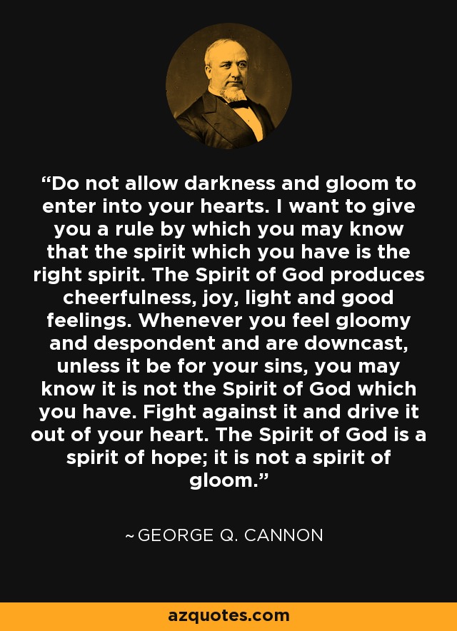 Do not allow darkness and gloom to enter into your hearts. I want to give you a rule by which you may know that the spirit which you have is the right spirit. The Spirit of God produces cheerfulness, joy, light and good feelings. Whenever you feel gloomy and despondent and are downcast, unless it be for your sins, you may know it is not the Spirit of God which you have. Fight against it and drive it out of your heart. The Spirit of God is a spirit of hope; it is not a spirit of gloom. - George Q. Cannon