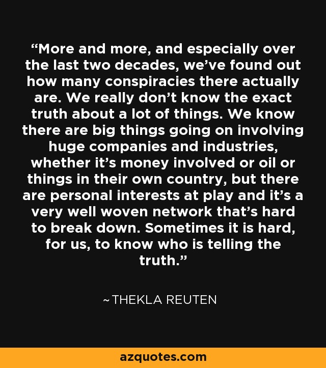 More and more, and especially over the last two decades, we've found out how many conspiracies there actually are. We really don't know the exact truth about a lot of things. We know there are big things going on involving huge companies and industries, whether it's money involved or oil or things in their own country, but there are personal interests at play and it's a very well woven network that's hard to break down. Sometimes it is hard, for us, to know who is telling the truth. - Thekla Reuten