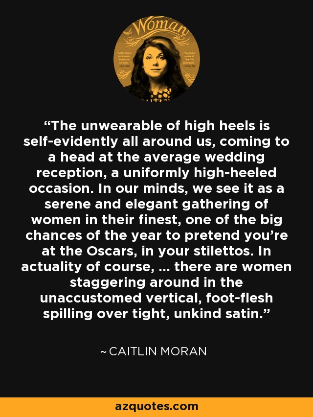 The unwearable of high heels is self-evidently all around us, coming to a head at the average wedding reception, a uniformly high-heeled occasion. In our minds, we see it as a serene and elegant gathering of women in their finest, one of the big chances of the year to pretend you're at the Oscars, in your stilettos. In actuality of course, ... there are women staggering around in the unaccustomed vertical, foot-flesh spilling over tight, unkind satin. - Caitlin Moran