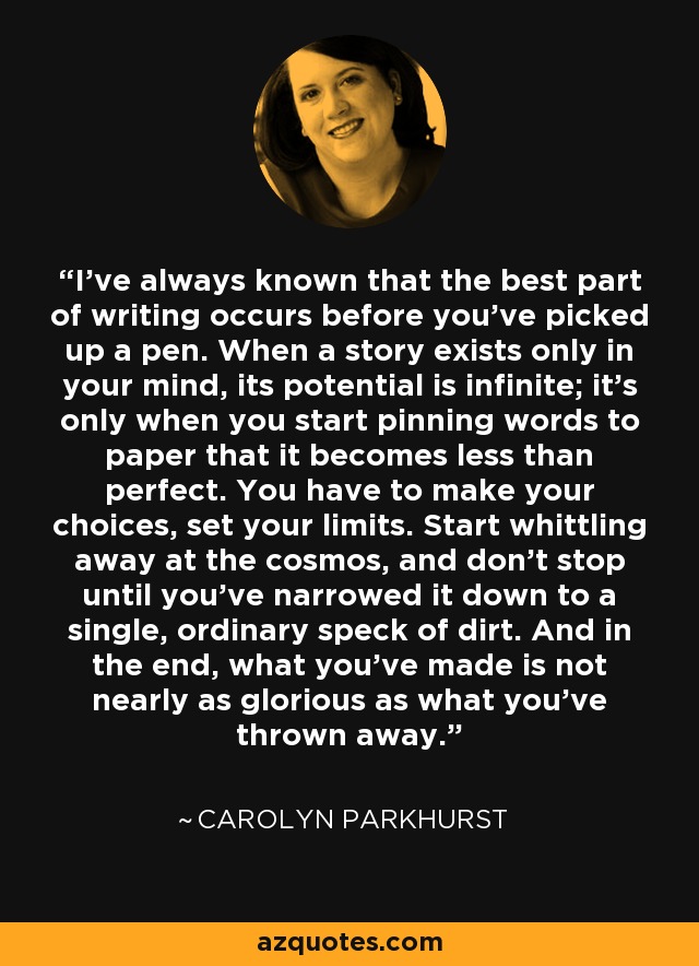 I've always known that the best part of writing occurs before you've picked up a pen. When a story exists only in your mind, its potential is infinite; it's only when you start pinning words to paper that it becomes less than perfect. You have to make your choices, set your limits. Start whittling away at the cosmos, and don't stop until you've narrowed it down to a single, ordinary speck of dirt. And in the end, what you've made is not nearly as glorious as what you've thrown away. - Carolyn Parkhurst