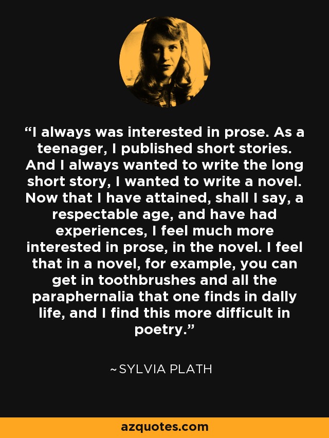 I always was interested in prose. As a teenager, I published short stories. And I always wanted to write the long short story, I wanted to write a novel. Now that I have attained, shall I say, a respectable age, and have had experiences, I feel much more interested in prose, in the novel. I feel that in a novel, for example, you can get in toothbrushes and all the paraphernalia that one finds in dally life, and I find this more difficult in poetry. - Sylvia Plath