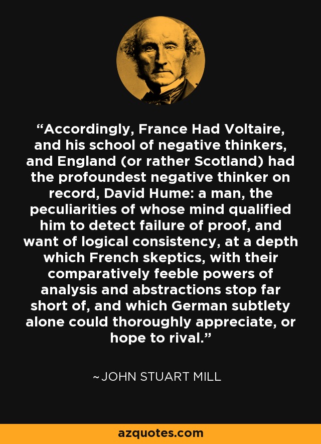 Accordingly, France Had Voltaire, and his school of negative thinkers, and England (or rather Scotland) had the profoundest negative thinker on record, David Hume: a man, the peculiarities of whose mind qualified him to detect failure of proof, and want of logical consistency, at a depth which French skeptics, with their comparatively feeble powers of analysis and abstractions stop far short of, and which German subtlety alone could thoroughly appreciate, or hope to rival. - John Stuart Mill