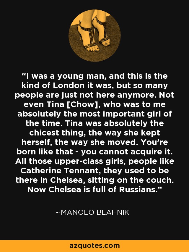 I was a young man, and this is the kind of London it was, but so many people are just not here anymore. Not even Tina [Chow], who was to me absolutely the most important girl of the time. Tina was absolutely the chicest thing, the way she kept herself, the way she moved. You're born like that - you cannot acquire it. All those upper-class girls, people like Catherine Tennant, they used to be there in Chelsea, sitting on the couch. Now Chelsea is full of Russians. - Manolo Blahnik