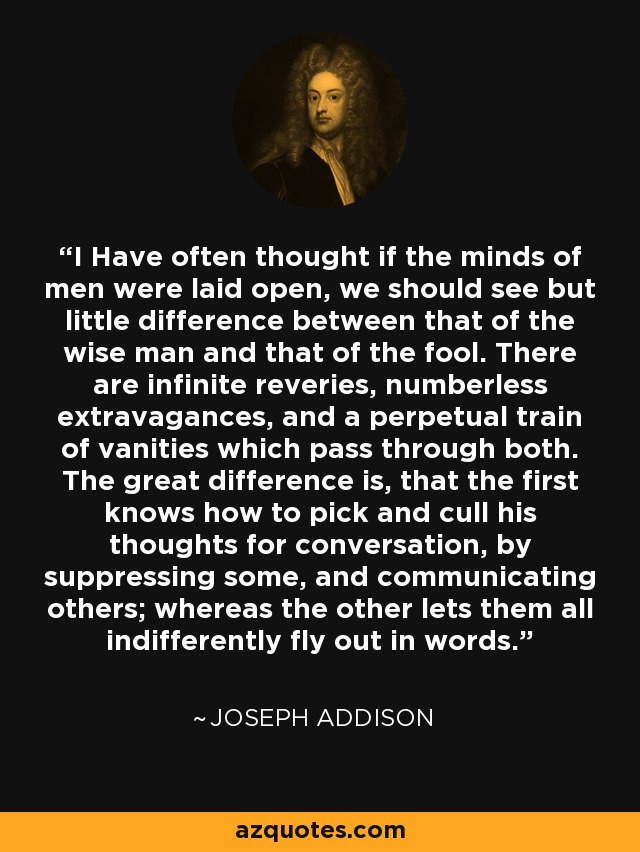 I Have often thought if the minds of men were laid open, we should see but little difference between that of the wise man and that of the fool. There are infinite reveries, numberless extravagances, and a perpetual train of vanities which pass through both. The great difference is, that the first knows how to pick and cull his thoughts for conversation, by suppressing some, and communicating others; whereas the other lets them all indifferently fly out in words. - Joseph Addison