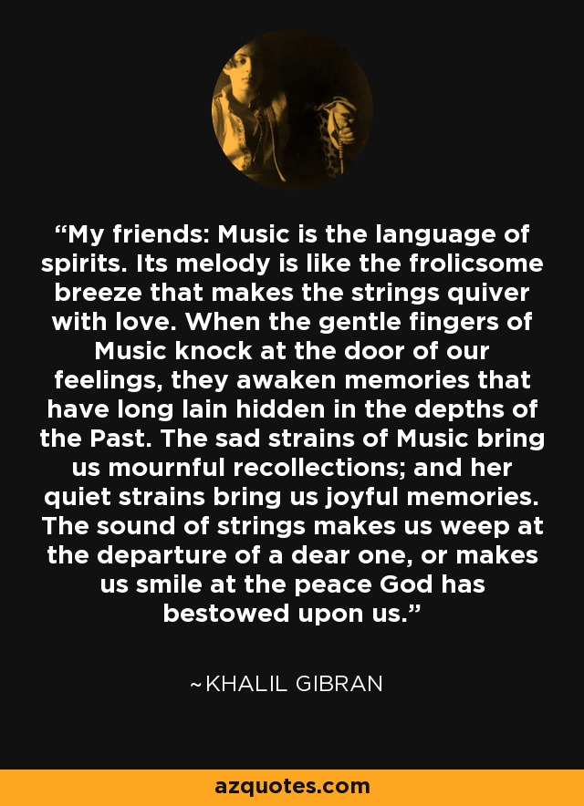 My friends: Music is the language of spirits. Its melody is like the frolicsome breeze that makes the strings quiver with love. When the gentle fingers of Music knock at the door of our feelings, they awaken memories that have long lain hidden in the depths of the Past. The sad strains of Music bring us mournful recollections; and her quiet strains bring us joyful memories. The sound of strings makes us weep at the departure of a dear one, or makes us smile at the peace God has bestowed upon us. - Khalil Gibran