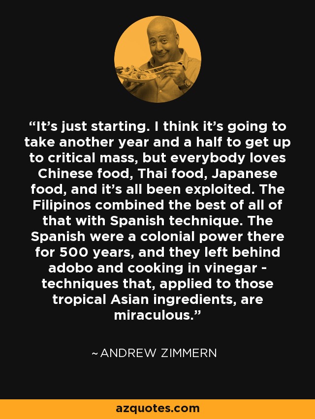 It's just starting. I think it's going to take another year and a half to get up to critical mass, but everybody loves Chinese food, Thai food, Japanese food, and it's all been exploited. The Filipinos combined the best of all of that with Spanish technique. The Spanish were a colonial power there for 500 years, and they left behind adobo and cooking in vinegar - techniques that, applied to those tropical Asian ingredients, are miraculous. - Andrew Zimmern