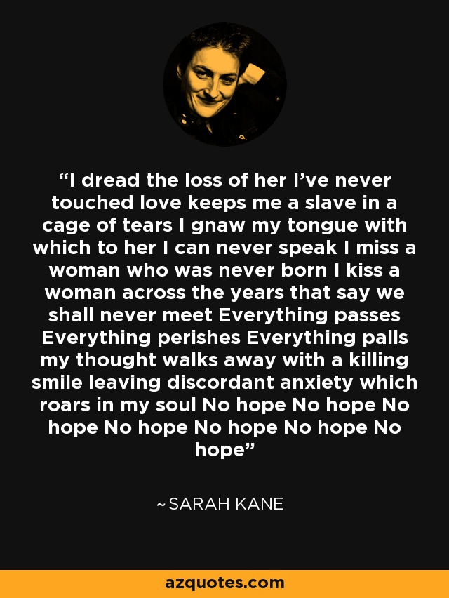 I dread the loss of her I've never touched love keeps me a slave in a cage of tears I gnaw my tongue with which to her I can never speak I miss a woman who was never born I kiss a woman across the years that say we shall never meet Everything passes Everything perishes Everything palls my thought walks away with a killing smile leaving discordant anxiety which roars in my soul No hope No hope No hope No hope No hope No hope No hope - Sarah Kane