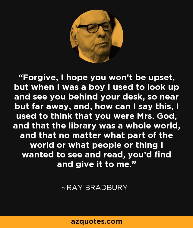 Forgive, I hope you won't be upset, but when I was a boy I used to look up and see you behind your desk, so near but far away, and, how can I say this, I used to think that you were Mrs. God, and that the library was a whole world, and that no matter what part of the world or what people or thing I wanted to see and read, you'd find and give it to me. - Ray Bradbury