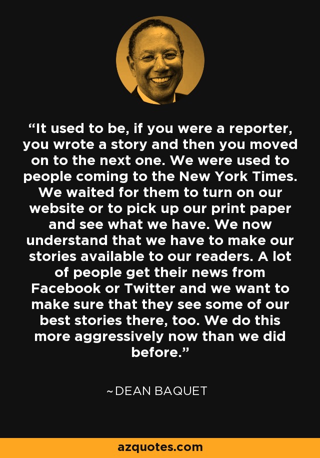 It used to be, if you were a reporter, you wrote a story and then you moved on to the next one. We were used to people coming to the New York Times. We waited for them to turn on our website or to pick up our print paper and see what we have. We now understand that we have to make our stories available to our readers. A lot of people get their news from Facebook or Twitter and we want to make sure that they see some of our best stories there, too. We do this more aggressively now than we did before. - Dean Baquet