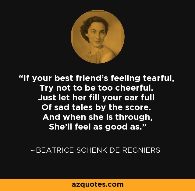 If your best friend's feeling tearful, Try not to be too cheerful. Just let her fill your ear full Of sad tales by the score. And when she is through, She'll feel as good as. - Beatrice Schenk de Regniers