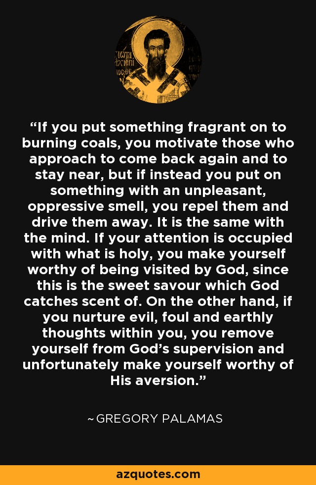 If you put something fragrant on to burning coals, you motivate those who approach to come back again and to stay near, but if instead you put on something with an unpleasant, oppressive smell, you repel them and drive them away. It is the same with the mind. If your attention is occupied with what is holy, you make yourself worthy of being visited by God, since this is the sweet savour which God catches scent of. On the other hand, if you nurture evil, foul and earthly thoughts within you, you remove yourself from God's supervision and unfortunately make yourself worthy of His aversion. - Gregory Palamas