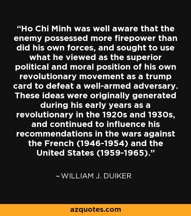 Ho Chi Minh was well aware that the enemy possessed more firepower than did his own forces, and sought to use what he viewed as the superior political and moral position of his own revolutionary movement as a trump card to defeat a well-armed adversary. These ideas were originally generated during his early years as a revolutionary in the 1920s and 1930s, and continued to influence his recommendations in the wars against the French (1946-1954) and the United States (1959-1965). - William J. Duiker