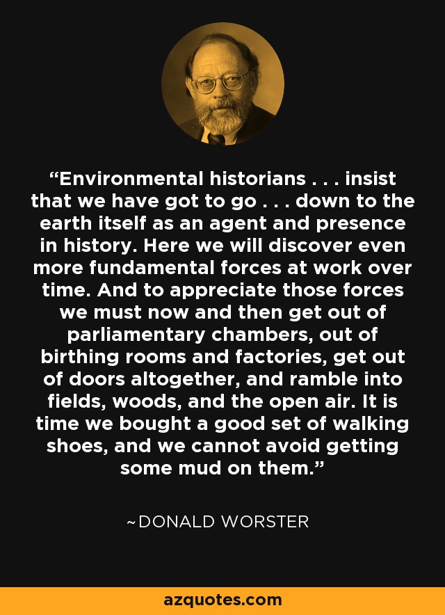 Environmental historians . . . insist that we have got to go . . . down to the earth itself as an agent and presence in history. Here we will discover even more fundamental forces at work over time. And to appreciate those forces we must now and then get out of parliamentary chambers, out of birthing rooms and factories, get out of doors altogether, and ramble into fields, woods, and the open air. It is time we bought a good set of walking shoes, and we cannot avoid getting some mud on them. - Donald Worster