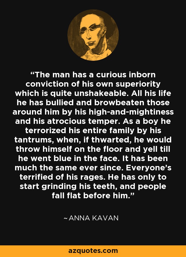 The man has a curious inborn conviction of his own superiority which is quite unshakeable. All his life he has bullied and browbeaten those around him by his high-and-mightiness and his atrocious temper. As a boy he terrorized his entire family by his tantrums, when, if thwarted, he would throw himself on the floor and yell till he went blue in the face. It has been much the same ever since. Everyone's terrified of his rages. He has only to start grinding his teeth, and people fall flat before him. - Anna Kavan