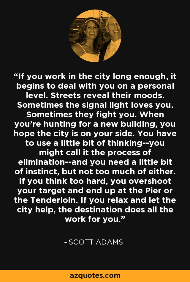 If you work in the city long enough, it begins to deal with you on a personal level. Streets reveal their moods. Sometimes the signal light loves you. Sometimes they fight you. When you're hunting for a new building, you hope the city is on your side. You have to use a little bit of thinking--you might call it the process of elimination--and you need a little bit of instinct, but not too much of either. If you think too hard, you overshoot your target and end up at the Pier or the Tenderloin. If you relax and let the city help, the destination does all the work for you. - Scott Adams