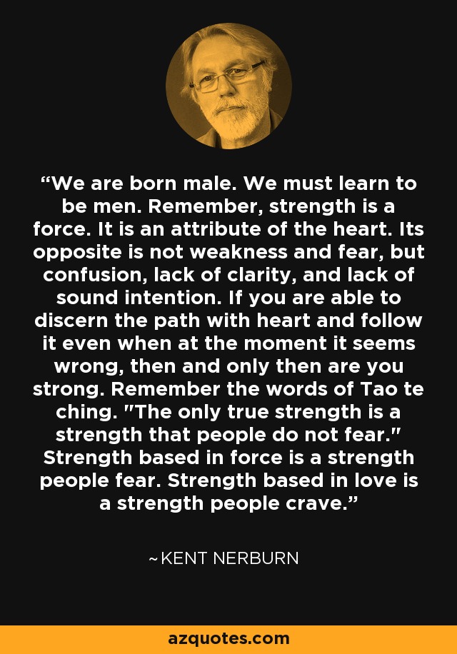 We are born male. We must learn to be men. Remember, strength is a force. It is an attribute of the heart. Its opposite is not weakness and fear, but confusion, lack of clarity, and lack of sound intention. If you are able to discern the path with heart and follow it even when at the moment it seems wrong, then and only then are you strong. Remember the words of Tao te ching. 