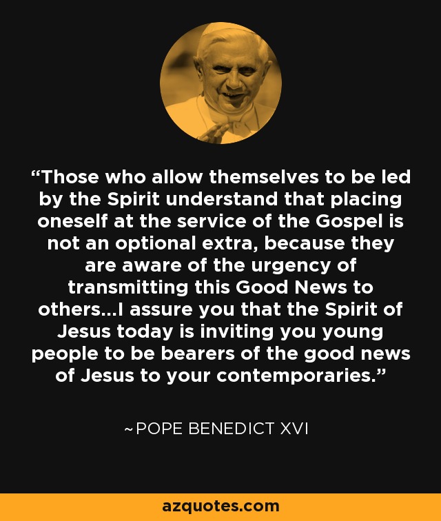 Those who allow themselves to be led by the Spirit understand that placing oneself at the service of the Gospel is not an optional extra, because they are aware of the urgency of transmitting this Good News to others...I assure you that the Spirit of Jesus today is inviting you young people to be bearers of the good news of Jesus to your contemporaries. - Pope Benedict XVI