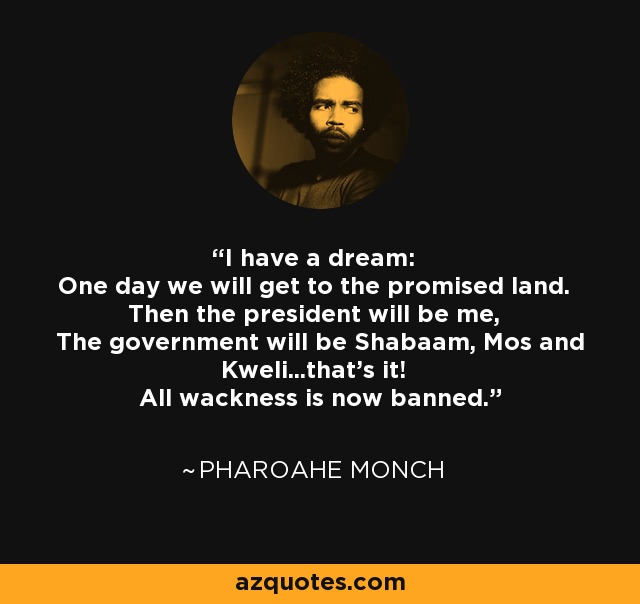 I have a dream: One day we will get to the promised land. Then the president will be me, The government will be Shabaam, Mos and Kweli...that's it! All wackness is now banned. - Pharoahe Monch