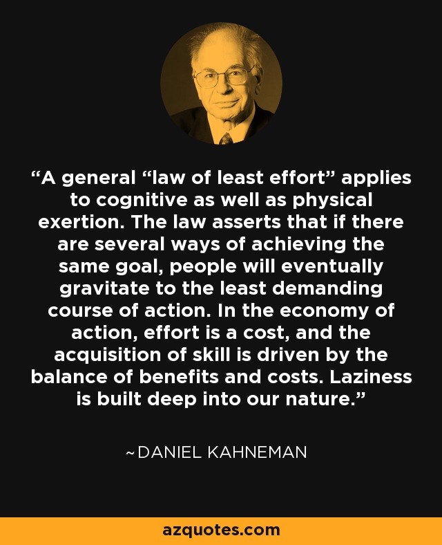 A general “law of least effort” applies to cognitive as well as physical exertion. The law asserts that if there are several ways of achieving the same goal, people will eventually gravitate to the least demanding course of action. In the economy of action, effort is a cost, and the acquisition of skill is driven by the balance of benefits and costs. Laziness is built deep into our nature. - Daniel Kahneman