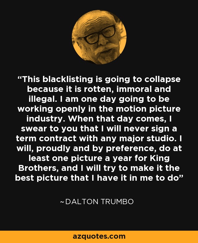 This blacklisting is going to collapse because it is rotten, immoral and illegal. I am one day going to be working openly in the motion picture industry. When that day comes, I swear to you that I will never sign a term contract with any major studio. I will, proudly and by preference, do at least one picture a year for King Brothers, and I will try to make it the best picture that I have it in me to do - Dalton Trumbo