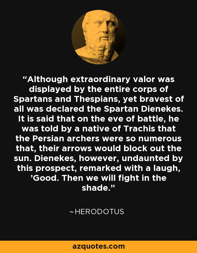 Although extraordinary valor was displayed by the entire corps of Spartans and Thespians, yet bravest of all was declared the Spartan Dienekes. It is said that on the eve of battle, he was told by a native of Trachis that the Persian archers were so numerous that, their arrows would block out the sun. Dienekes, however, undaunted by this prospect, remarked with a laugh, 'Good. Then we will fight in the shade. - Herodotus