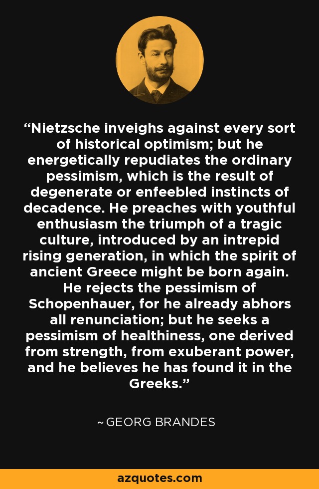 Nietzsche inveighs against every sort of historical optimism; but he energetically repudiates the ordinary pessimism, which is the result of degenerate or enfeebled instincts of decadence. He preaches with youthful enthusiasm the triumph of a tragic culture, introduced by an intrepid rising generation, in which the spirit of ancient Greece might be born again. He rejects the pessimism of Schopenhauer, for he already abhors all renunciation; but he seeks a pessimism of healthiness, one derived from strength, from exuberant power, and he believes he has found it in the Greeks. - Georg Brandes