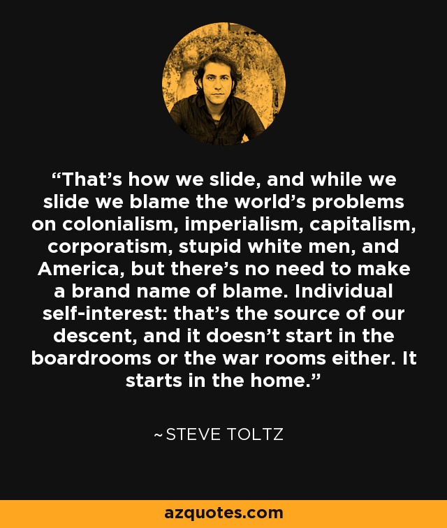 That's how we slide, and while we slide we blame the world's problems on colonialism, imperialism, capitalism, corporatism, stupid white men, and America, but there's no need to make a brand name of blame. Individual self-interest: that's the source of our descent, and it doesn't start in the boardrooms or the war rooms either. It starts in the home. - Steve Toltz