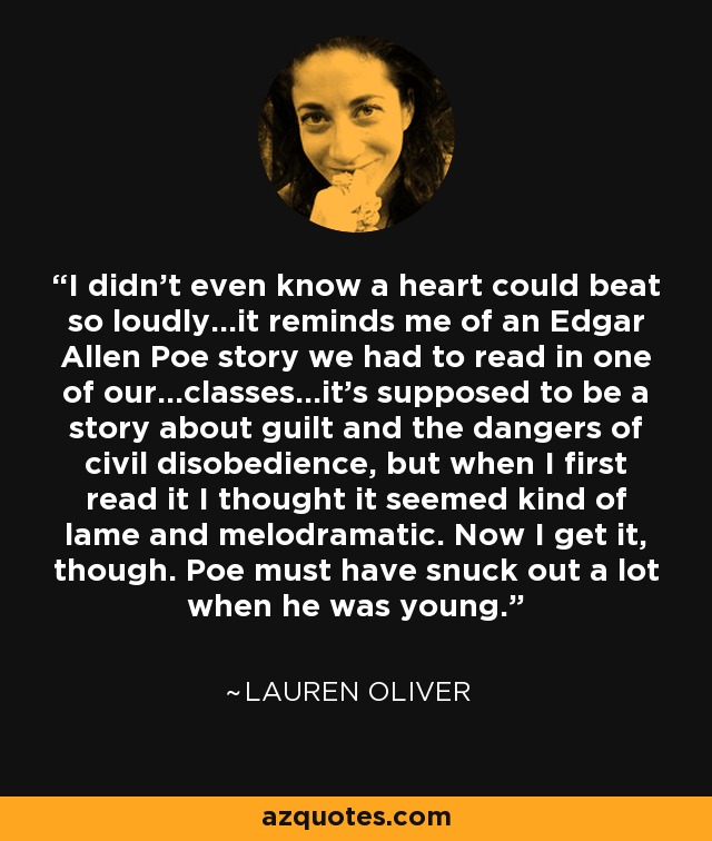 I didn't even know a heart could beat so loudly...it reminds me of an Edgar Allen Poe story we had to read in one of our...classes...it's supposed to be a story about guilt and the dangers of civil disobedience, but when I first read it I thought it seemed kind of lame and melodramatic. Now I get it, though. Poe must have snuck out a lot when he was young. - Lauren Oliver