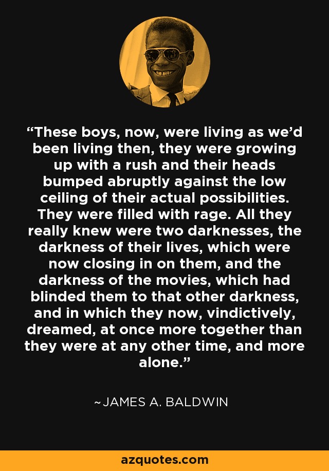 These boys, now, were living as we'd been living then, they were growing up with a rush and their heads bumped abruptly against the low ceiling of their actual possibilities. They were filled with rage. All they really knew were two darknesses, the darkness of their lives, which were now closing in on them, and the darkness of the movies, which had blinded them to that other darkness, and in which they now, vindictively, dreamed, at once more together than they were at any other time, and more alone. - James A. Baldwin