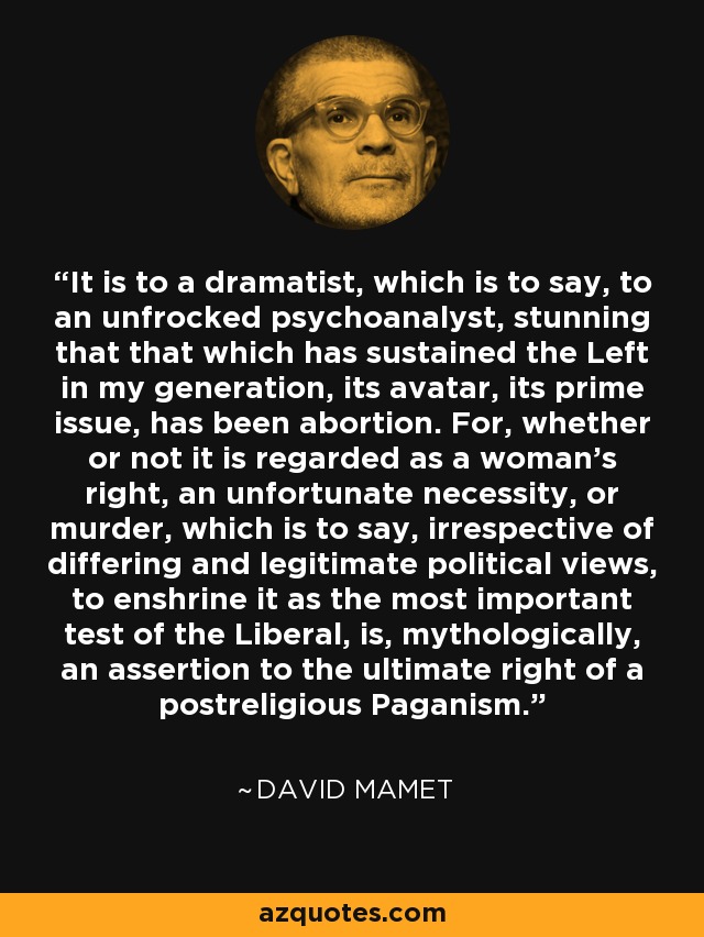 It is to a dramatist, which is to say, to an unfrocked psychoanalyst, stunning that that which has sustained the Left in my generation, its avatar, its prime issue, has been abortion. For, whether or not it is regarded as a woman's right, an unfortunate necessity, or murder, which is to say, irrespective of differing and legitimate political views, to enshrine it as the most important test of the Liberal, is, mythologically, an assertion to the ultimate right of a postreligious Paganism. - David Mamet