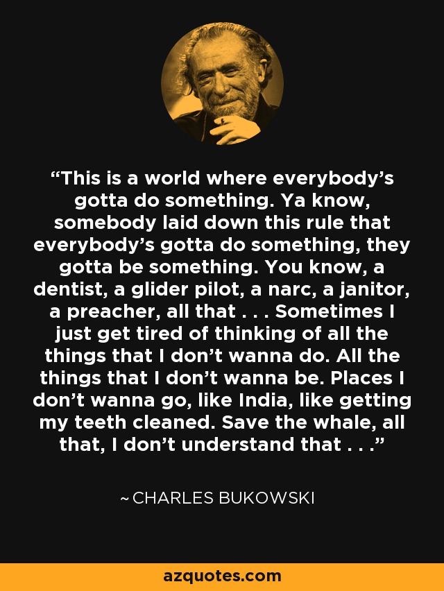 This is a world where everybody’s gotta do something. Ya know, somebody laid down this rule that everybody’s gotta do something, they gotta be something. You know, a dentist, a glider pilot, a narc, a janitor, a preacher, all that . . . Sometimes I just get tired of thinking of all the things that I don’t wanna do. All the things that I don’t wanna be. Places I don’t wanna go, like India, like getting my teeth cleaned. Save the whale, all that, I don’t understand that . . . - Charles Bukowski