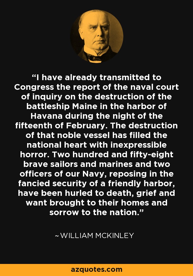 I have already transmitted to Congress the report of the naval court of inquiry on the destruction of the battleship Maine in the harbor of Havana during the night of the fifteenth of February. The destruction of that noble vessel has filled the national heart with inexpressible horror. Two hundred and fifty-eight brave sailors and marines and two officers of our Navy, reposing in the fancied security of a friendly harbor, have been hurled to death, grief and want brought to their homes and sorrow to the nation. - William McKinley