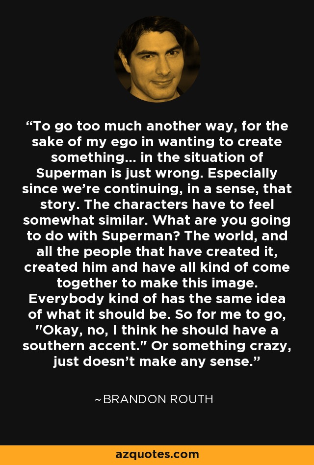 To go too much another way, for the sake of my ego in wanting to create something... in the situation of Superman is just wrong. Especially since we're continuing, in a sense, that story. The characters have to feel somewhat similar. What are you going to do with Superman? The world, and all the people that have created it, created him and have all kind of come together to make this image. Everybody kind of has the same idea of what it should be. So for me to go, 