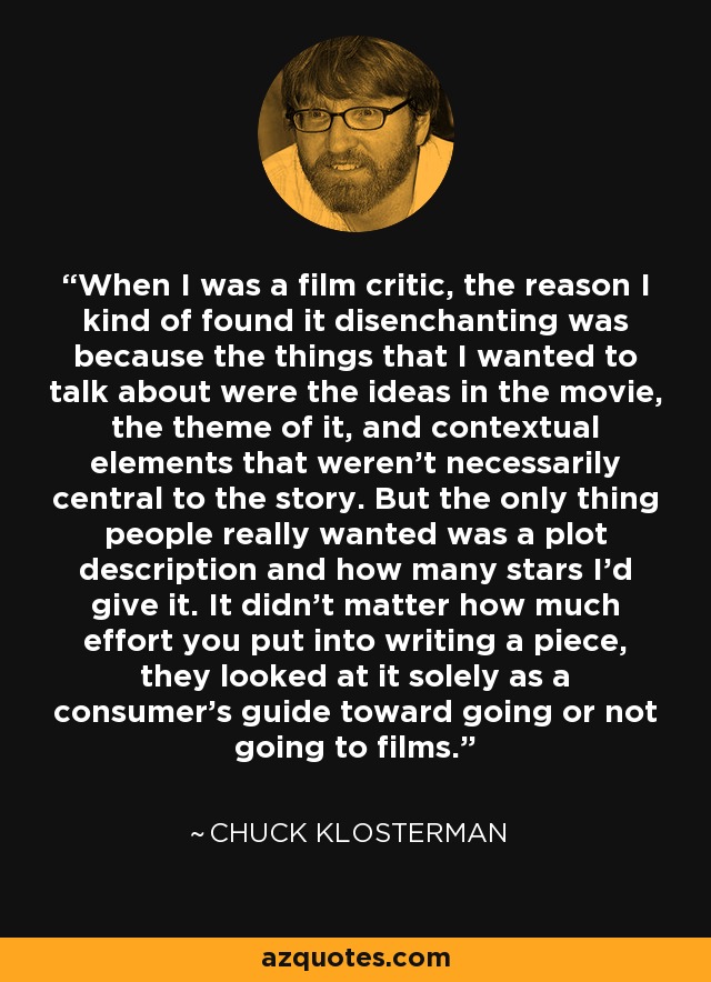 When I was a film critic, the reason I kind of found it disenchanting was because the things that I wanted to talk about were the ideas in the movie, the theme of it, and contextual elements that weren't necessarily central to the story. But the only thing people really wanted was a plot description and how many stars I'd give it. It didn't matter how much effort you put into writing a piece, they looked at it solely as a consumer's guide toward going or not going to films. - Chuck Klosterman