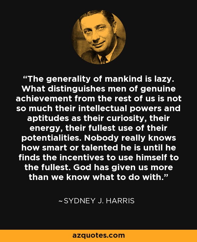 The generality of mankind is lazy. What distinguishes men of genuine achievement from the rest of us is not so much their intellectual powers and aptitudes as their curiosity, their energy, their fullest use of their potentialities. Nobody really knows how smart or talented he is until he finds the incentives to use himself to the fullest. God has given us more than we know what to do with. - Sydney J. Harris