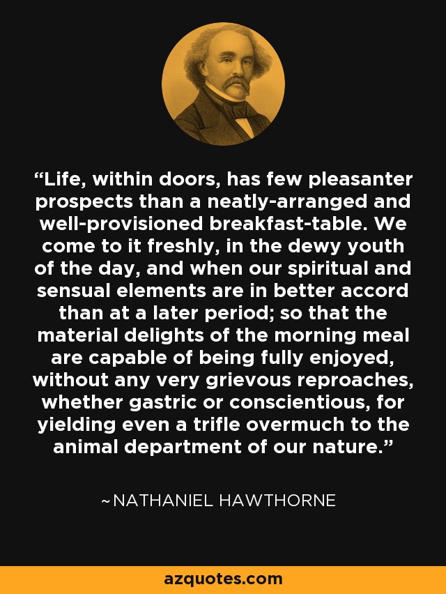 Life, within doors, has few pleasanter prospects than a neatly-arranged and well-provisioned breakfast-table. We come to it freshly, in the dewy youth of the day, and when our spiritual and sensual elements are in better accord than at a later period; so that the material delights of the morning meal are capable of being fully enjoyed, without any very grievous reproaches, whether gastric or conscientious, for yielding even a trifle overmuch to the animal department of our nature. - Nathaniel Hawthorne