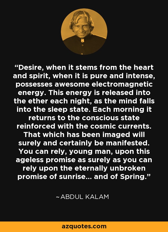 Desire, when it stems from the heart and spirit, when it is pure and intense, possesses awesome electromagnetic energy. This energy is released into the ether each night, as the mind falls into the sleep state. Each morning it returns to the conscious state reinforced with the cosmic currents. That which has been imaged will surely and certainly be manifested. You can rely, young man, upon this ageless promise as surely as you can rely upon the eternally unbroken promise of sunrise... and of Spring. - Abdul Kalam