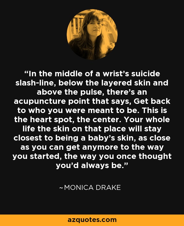 In the middle of a wrist's suicide slash-line, below the layered skin and above the pulse, there's an acupuncture point that says, Get back to who you were meant to be. This is the heart spot, the center. Your whole life the skin on that place will stay closest to being a baby's skin, as close as you can get anymore to the way you started, the way you once thought you'd always be. - Monica Drake