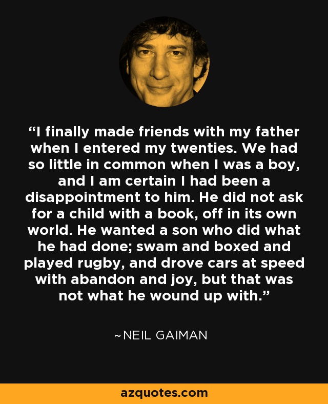 I finally made friends with my father when I entered my twenties. We had so little in common when I was a boy, and I am certain I had been a disappointment to him. He did not ask for a child with a book, off in its own world. He wanted a son who did what he had done; swam and boxed and played rugby, and drove cars at speed with abandon and joy, but that was not what he wound up with. - Neil Gaiman