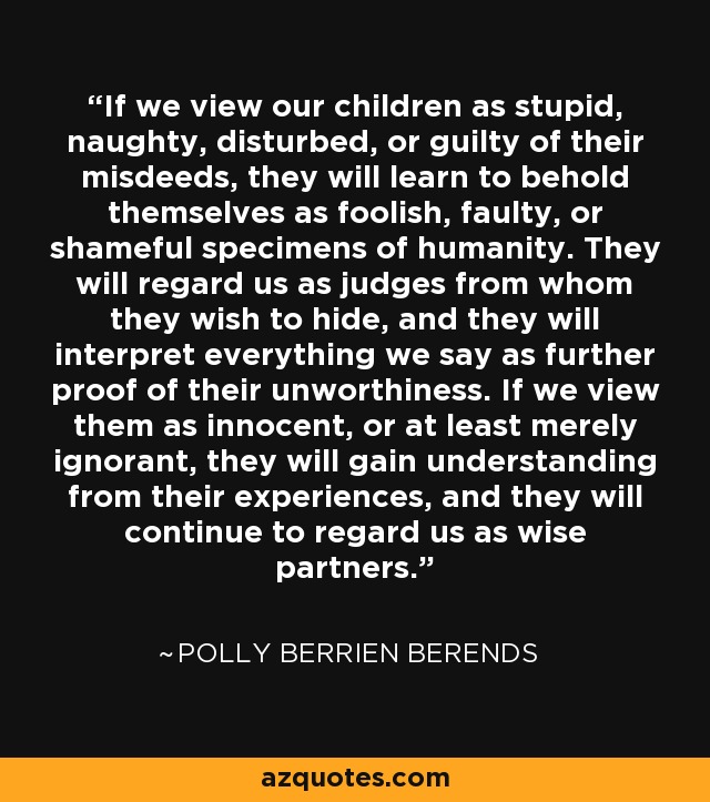 If we view our children as stupid, naughty, disturbed, or guilty of their misdeeds, they will learn to behold themselves as foolish, faulty, or shameful specimens of humanity. They will regard us as judges from whom they wish to hide, and they will interpret everything we say as further proof of their unworthiness. If we view them as innocent, or at least merely ignorant, they will gain understanding from their experiences, and they will continue to regard us as wise partners. - Polly Berrien Berends