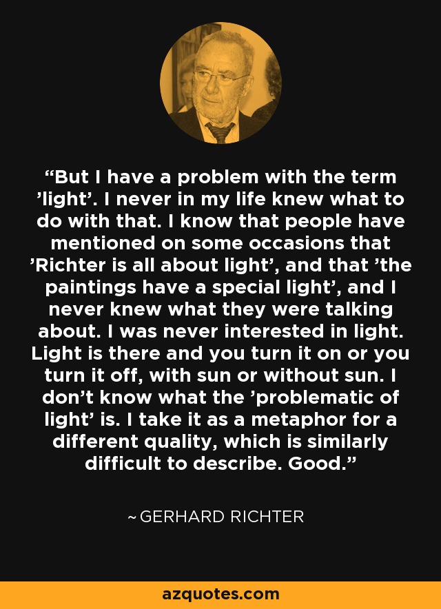 But I have a problem with the term 'light'. I never in my life knew what to do with that. I know that people have mentioned on some occasions that 'Richter is all about light', and that 'the paintings have a special light', and I never knew what they were talking about. I was never interested in light. Light is there and you turn it on or you turn it off, with sun or without sun. I don't know what the 'problematic of light' is. I take it as a metaphor for a different quality, which is similarly difficult to describe. Good. - Gerhard Richter