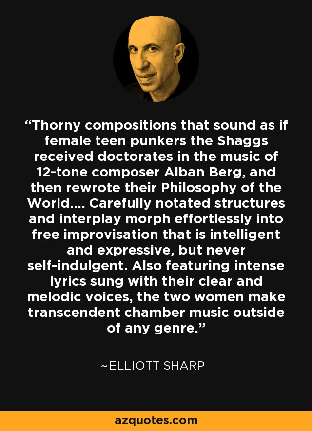 Thorny compositions that sound as if female teen punkers the Shaggs received doctorates in the music of 12-tone composer Alban Berg, and then rewrote their Philosophy of the World.... Carefully notated structures and interplay morph effortlessly into free improvisation that is intelligent and expressive, but never self-indulgent. Also featuring intense lyrics sung with their clear and melodic voices, the two women make transcendent chamber music outside of any genre. - Elliott Sharp