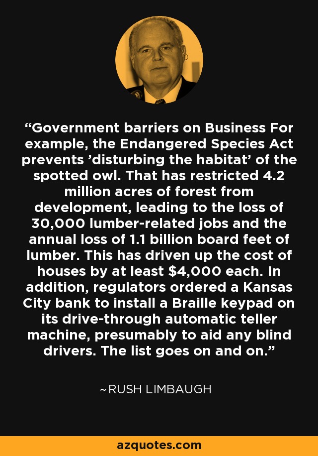 Government barriers on Business For example, the Endangered Species Act prevents 'disturbing the habitat' of the spotted owl. That has restricted 4.2 million acres of forest from development, leading to the loss of 30,000 lumber-related jobs and the annual loss of 1.1 billion board feet of lumber. This has driven up the cost of houses by at least $4,000 each. In addition, regulators ordered a Kansas City bank to install a Braille keypad on its drive-through automatic teller machine, presumably to aid any blind drivers. The list goes on and on. - Rush Limbaugh