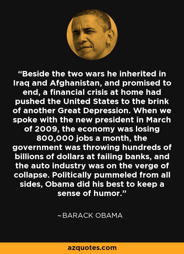 Beside the two wars he inherited in Iraq and Afghanistan, and promised to end, a financial crisis at home had pushed the United States to the brink of another Great Depression. When we spoke with the new president in March of 2009, the economy was losing 800,000 jobs a month, the government was throwing hundreds of billions of dollars at failing banks, and the auto industry was on the verge of collapse. Politically pummeled from all sides, Obama did his best to keep a sense of humor. - Barack Obama