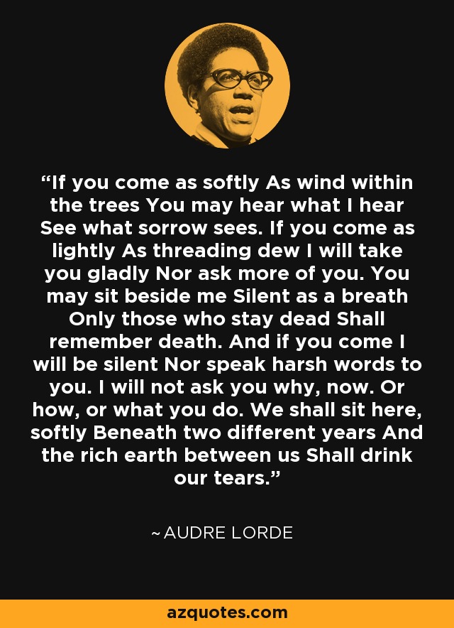 If you come as softly As wind within the trees You may hear what I hear See what sorrow sees. If you come as lightly As threading dew I will take you gladly Nor ask more of you. You may sit beside me Silent as a breath Only those who stay dead Shall remember death. And if you come I will be silent Nor speak harsh words to you. I will not ask you why, now. Or how, or what you do. We shall sit here, softly Beneath two different years And the rich earth between us Shall drink our tears. - Audre Lorde