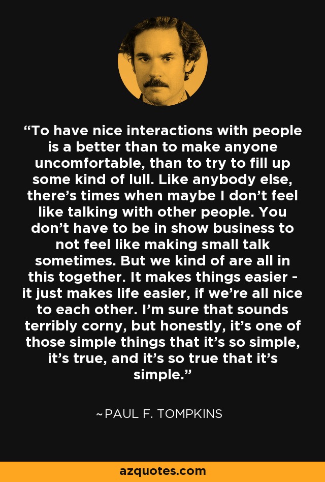 To have nice interactions with people is a better than to make anyone uncomfortable, than to try to fill up some kind of lull. Like anybody else, there's times when maybe I don't feel like talking with other people. You don't have to be in show business to not feel like making small talk sometimes. But we kind of are all in this together. It makes things easier - it just makes life easier, if we're all nice to each other. I'm sure that sounds terribly corny, but honestly, it's one of those simple things that it's so simple, it's true, and it's so true that it's simple. - Paul F. Tompkins